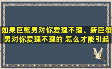 如果巨蟹男对你爱理不理、新巨蟹男对你爱理不理的 怎么才能引起他的注意 并让他爱*